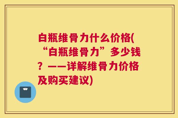 白瓶维骨力什么价格(“白瓶维骨力”多少钱？——详解维骨力价格及购买建议)
