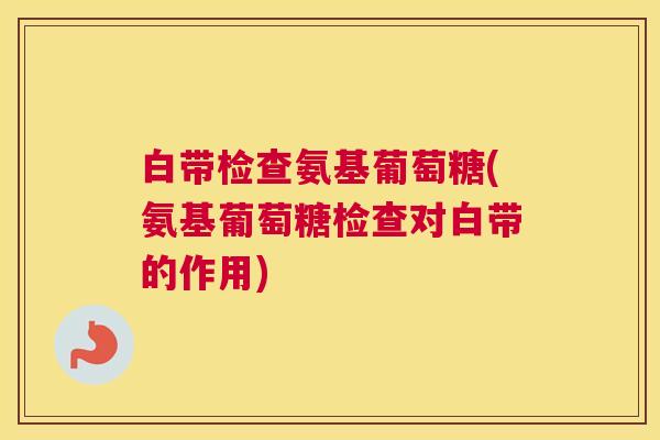 白带检查氨基葡萄糖(氨基葡萄糖检查对白带的作用)