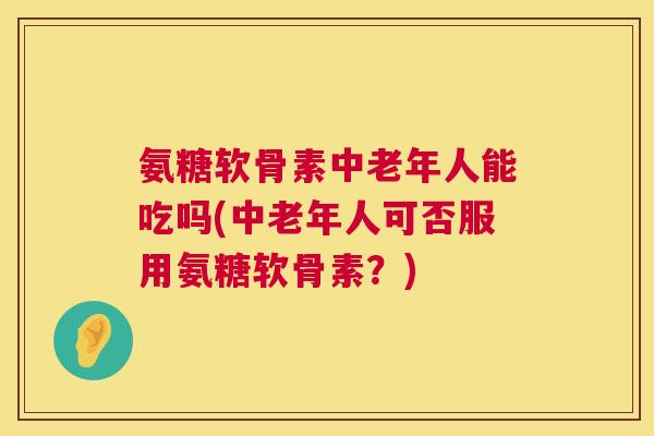 氨糖软骨素中老年人能吃吗(中老年人可否服用氨糖软骨素？)