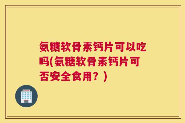 氨糖软骨素钙片可以吃吗(氨糖软骨素钙片可否安全食用？)
