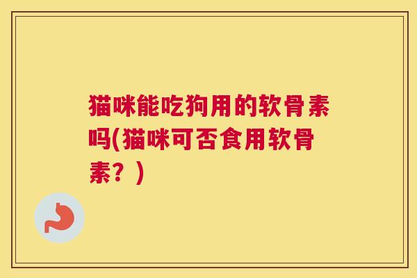 猫咪能吃狗用的软骨素吗(猫咪可否食用软骨素？)