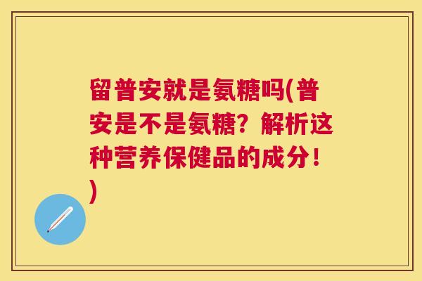 留普安就是氨糖吗(普安是不是氨糖？解析这种营养保健品的成分！)