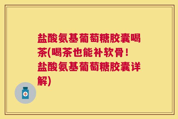 盐酸氨基葡萄糖胶囊喝茶(喝茶也能补软骨！盐酸氨基葡萄糖胶囊详解)