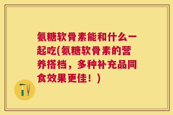 氨糖软骨素能和什么一起吃(氨糖软骨素的营养搭档，多种补充品同食效果更佳！)