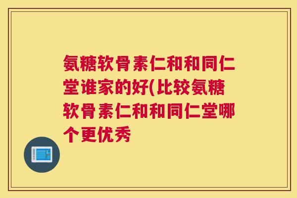 氨糖软骨素仁和和同仁堂谁家的好(比较氨糖软骨素仁和和同仁堂哪个更优秀
