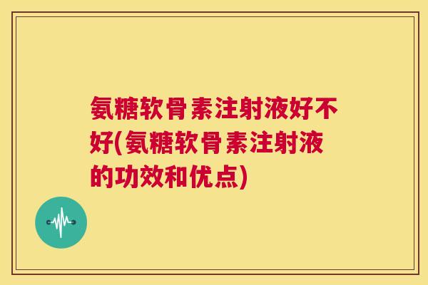 氨糖软骨素注射液好不好(氨糖软骨素注射液的功效和优点)
