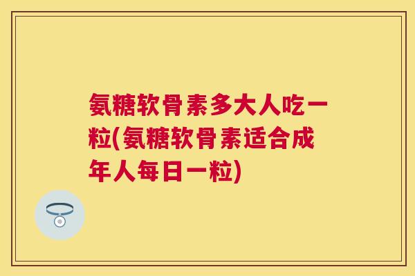 氨糖软骨素多大人吃一粒(氨糖软骨素适合成年人每日一粒)