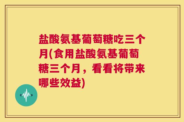 盐酸氨基葡萄糖吃三个月(食用盐酸氨基葡萄糖三个月，看看将带来哪些效益)