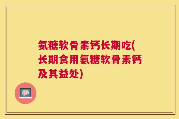 氨糖软骨素钙长期吃(长期食用氨糖软骨素钙及其益处)
