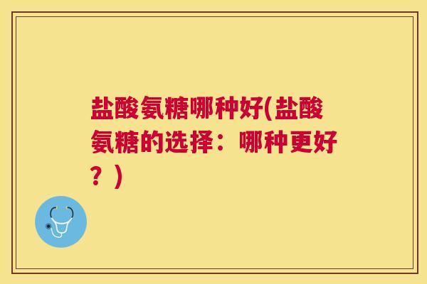 盐酸氨糖哪种好(盐酸氨糖的选择：哪种更好？)