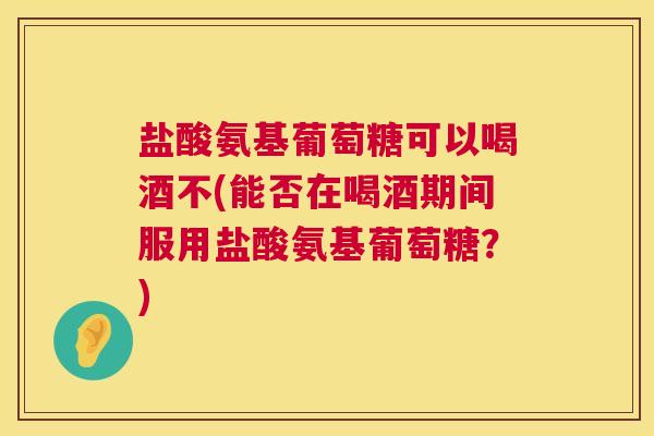 盐酸氨基葡萄糖可以喝酒不(能否在喝酒期间服用盐酸氨基葡萄糖？)