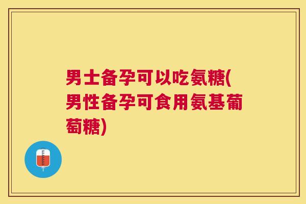 男士备孕可以吃氨糖(男性备孕可食用氨基葡萄糖)