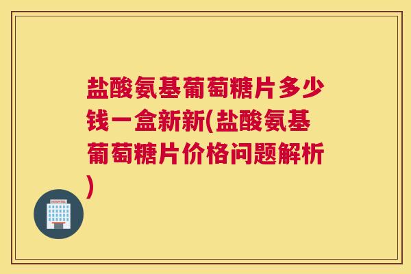 盐酸氨基葡萄糖片多少钱一盒新新(盐酸氨基葡萄糖片价格问题解析)