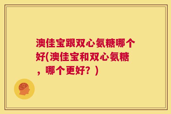 澳佳宝跟双心氨糖哪个好(澳佳宝和双心氨糖，哪个更好？)