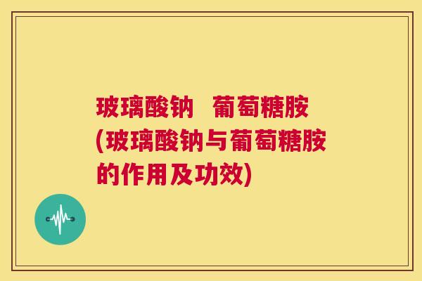 玻璃酸钠  葡萄糖胺(玻璃酸钠与葡萄糖胺的作用及功效)
