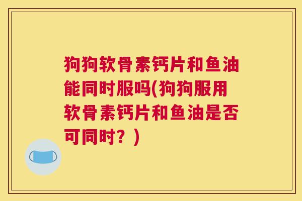 狗狗软骨素钙片和鱼油能同时服吗(狗狗服用软骨素钙片和鱼油是否可同时？)