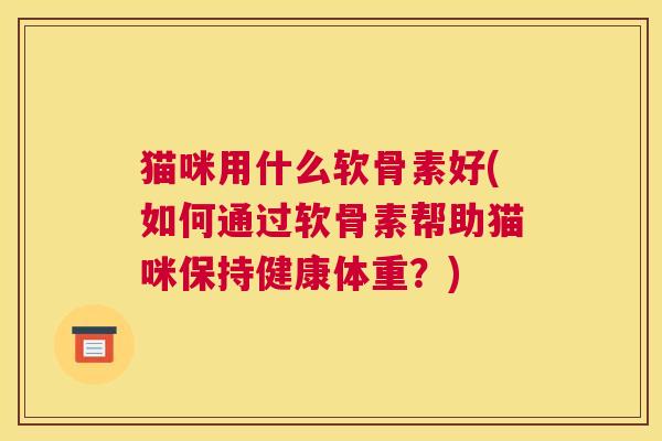 猫咪用什么软骨素好(如何通过软骨素帮助猫咪保持健康体重?)