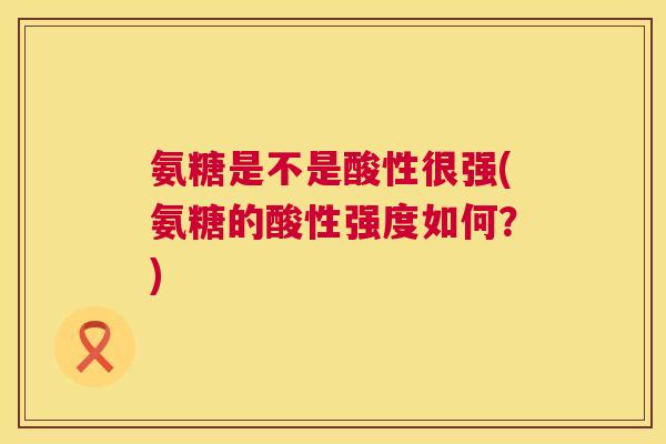 氨糖是不是酸性很强(氨糖的酸性强度如何？)