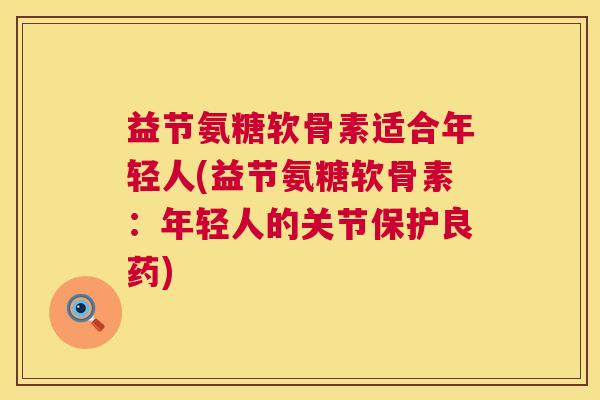 益节氨糖软骨素适合年轻人(益节氨糖软骨素：年轻人的关节保护良药)