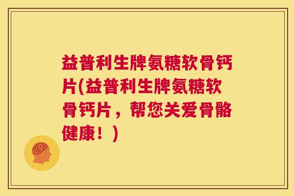 益普利生牌氨糖软骨钙片(益普利生牌氨糖软骨钙片，帮您关爱骨骼健康！)