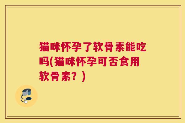 猫咪怀孕了软骨素能吃吗(猫咪怀孕可否食用软骨素？)