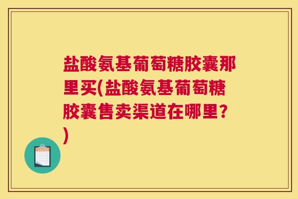 盐酸氨基葡萄糖胶囊那里买(盐酸氨基葡萄糖胶囊售卖渠道在哪里？)