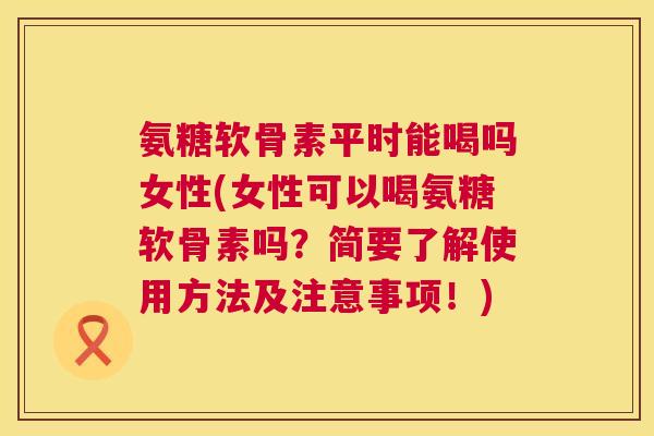 氨糖软骨素平时能喝吗女性(女性可以喝氨糖软骨素吗？简要了解使用方法及注意事项！)