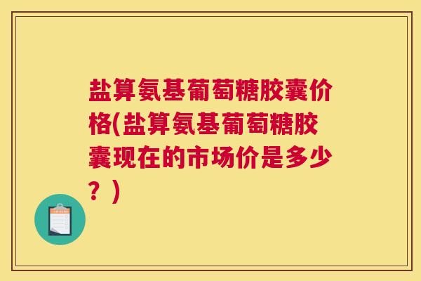 盐算氨基葡萄糖胶囊价格(盐算氨基葡萄糖胶囊现在的市场价是多少？)