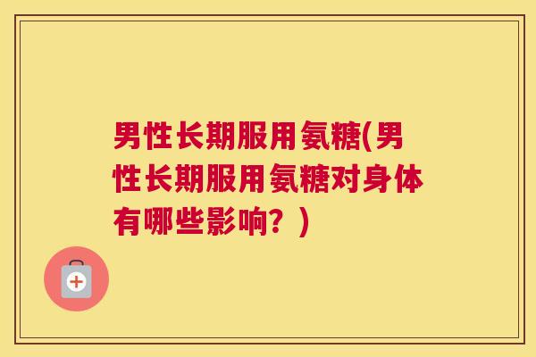 男性长期服用氨糖(男性长期服用氨糖对身体有哪些影响？)