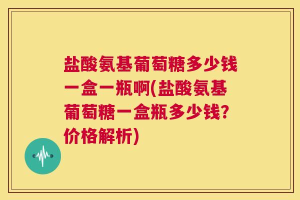 盐酸氨基葡萄糖多少钱一盒一瓶啊(盐酸氨基葡萄糖一盒瓶多少钱？价格解析)