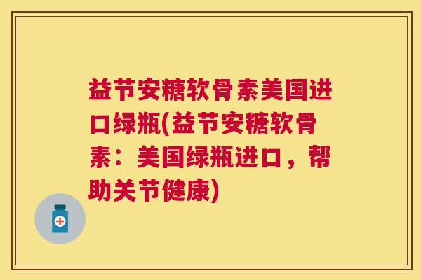 益节安糖软骨素美国进口绿瓶(益节安糖软骨素：美国绿瓶进口，帮助关节健康)