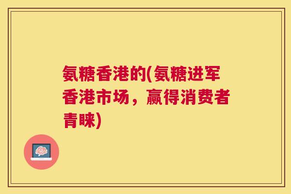 氨糖香港的(氨糖进军香港市场，赢得消费者青睐)