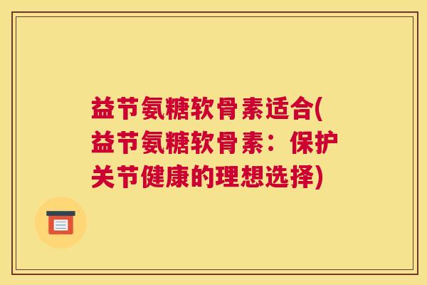 益节氨糖软骨素适合(益节氨糖软骨素：保护关节健康的理想选择)