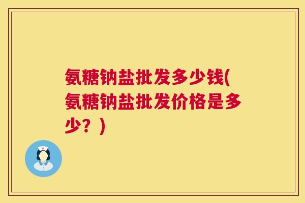 氨糖钠盐批发多少钱(氨糖钠盐批发价格是多少？)