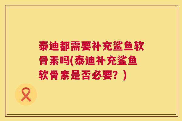 泰迪都需要补充鲨鱼软骨素吗(泰迪补充鲨鱼软骨素是否必要？)