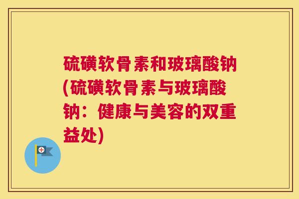 硫磺软骨素和玻璃酸钠(硫磺软骨素与玻璃酸钠：健康与美容的双重益处)