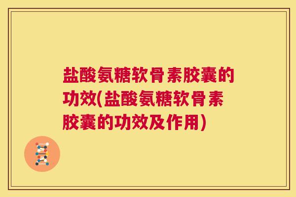 盐酸氨糖软骨素胶囊的功效(盐酸氨糖软骨素胶囊的功效及作用)
