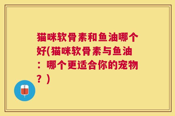 猫咪软骨素和鱼油哪个好(猫咪软骨素与鱼油：哪个更适合你的宠物？)