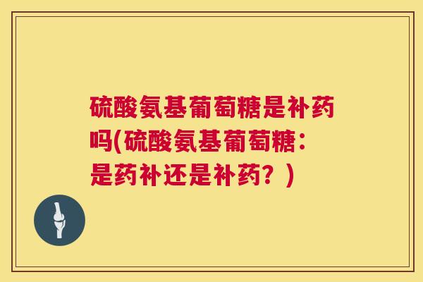 硫酸氨基葡萄糖是补药吗(硫酸氨基葡萄糖：是药补还是补药？)