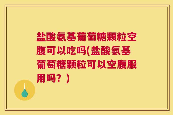 盐酸氨基葡萄糖颗粒空腹可以吃吗(盐酸氨基葡萄糖颗粒可以空腹服用吗？)