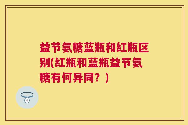 益节氨糖蓝瓶和红瓶区别(红瓶和蓝瓶益节氨糖有何异同？)