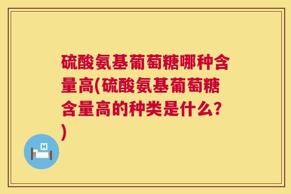 硫酸氨基葡萄糖哪种含量高(硫酸氨基葡萄糖含量高的种类是什么？)