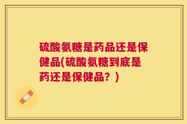 硫酸氨糖是药品还是保健品(硫酸氨糖到底是药还是保健品？)