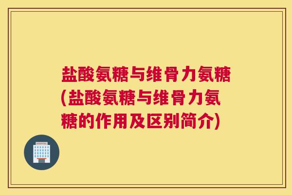 盐酸氨糖与维骨力氨糖(盐酸氨糖与维骨力氨糖的作用及区别简介)