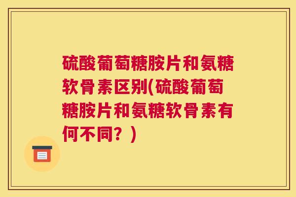 硫酸葡萄糖胺片和氨糖软骨素区别(硫酸葡萄糖胺片和氨糖软骨素有何不同？)