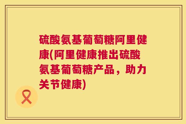 硫酸氨基葡萄糖阿里健康(阿里健康推出硫酸氨基葡萄糖产品，助力关节健康)