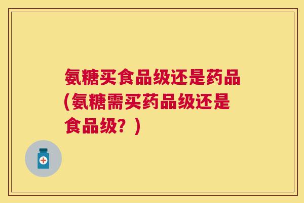 氨糖买食品级还是药品(氨糖需买药品级还是食品级？)