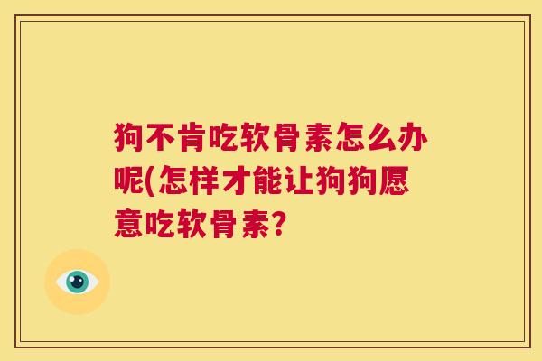 狗不肯吃软骨素怎么办呢(怎样才能让狗狗愿意吃软骨素？