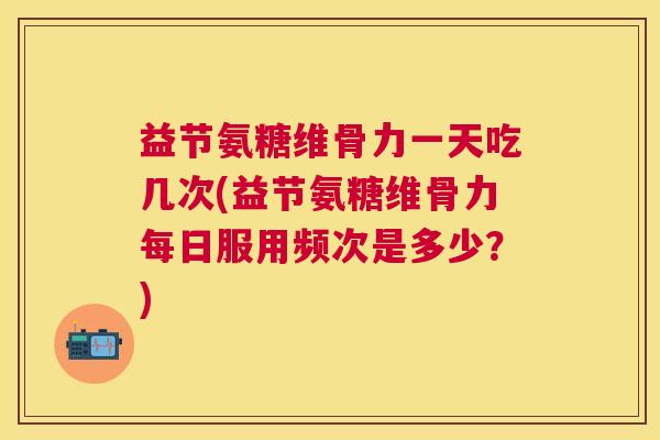 益节氨糖维骨力一天吃几次(益节氨糖维骨力每日服用频次是多少？)