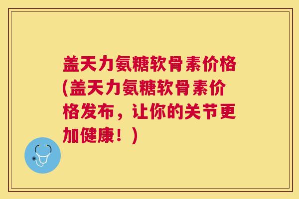 盖天力氨糖软骨素价格(盖天力氨糖软骨素价格发布，让你的关节更加健康！)